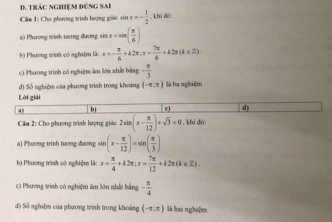 tRÁC NGHIệM đÚNG SAi
* Câu 1: Cho phương trình lượng giác sin x=- 1/2  , khi đó:
a) Phương trình tương đương sin x=sin ( π /6 )
b) Phương trình có nghiệm là: x=- π /6 +k2π; x= 7π /6 +k2π (k∈ Z).
c) Phương trình có nghiệm âm lớn nhất bằng - π /3 
d) Số nghiệm của phương trình trong khoảng (-π ;π ) là ba nghiệm
Lời giải
a)
b)
c)
d)
Câu 2: Cho phương trình lượng giác 2sin (x- π /12 )+sqrt(3)=0 , khi đó:
a) Phương trình tương đương sin (x- π /12 )=sin ( π /3 )
b) Phương trình có nghiệm là: x= π /4 +k2π; x= 7π /12 +k2π (k∈ Z).
c) Phương trình có nghiệm âm lớn nhất bằng - π /4 
d) Số nghiệm của phương trình trong khoảng (-π ;π ) là hai nghiệm