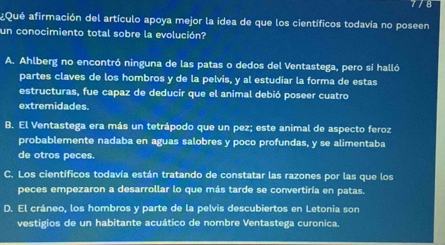 8
¿Qué afirmación del artículo apoya mejor la idea de que los científicos todavía no poseen
un conocimiento total sobre la evolución?
A. Ahlberg no encontró ninguna de las patas o dedos del Ventastega, pero sí halló
partes claves de los hombros y de la pelvis, y al estudiar la forma de estas
estructuras, fue capaz de deducir que el animal debió poseer cuatro
extremidades.
B. El Ventastega era más un tetrápodo que un pez; este animal de aspecto feroz
probablemente nadaba en aguas salobres y poco profundas, y se alimentaba
de otros peces.
C. Los científicos todavía están tratando de constatar las razones por las que los
peces empezaron a desarrollar lo que más tarde se convertiría en patas.
D. El cráneo, los hombros y parte de la pelvis descubiertos en Letonia son
vestigios de un habitante acuático de nombre Ventastega curonica.