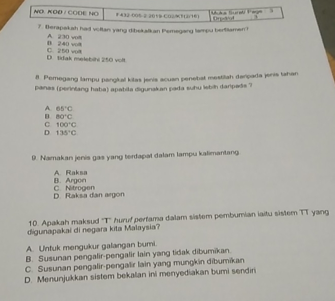 Berapakah had voltan yang dibekalkan Pemegang lampu berfilamen?
A 230 voll
B 240 volt
C. 250 volt
D. tidak melebihi 250 volt
8. Pemegang lampu pangkal kilas jenis acuan penebat mestilah daripada jenis tahan
panas (perintang haba) apabila digunakan pada suhu lebih daripads ?
A. 65°C
B 80°C
C. 100°C
D 135°C
9. Namakan jenis gas yang terdapat dalam lampu kalimantang.
A. Raksa
B. Argon
C. Nitrogen
D. Raksa dan argon
10. Apakah maksud ''T'' huruf pertama dalam sistem pembumian iaitu sistem TT yang
digunapakai di negara kita Malaysia?
A. Untuk mengukur galangan bumi.
B. Susunan pengalir-pengalir lain yang tidak dibumikan.
C. Susunan pengalir-pengalir lain yang mungkin dibumikan
D. Menunjukkan sistem bekalan ini menyediakan bumi sendiri