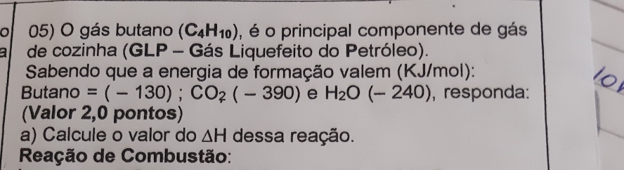 gás butano (C_4H_10) , é o principal componente de gás 
a de cozinha (GLP - Gás Liquefeito do Petróleo). 
Sabendo que a energia de formação valem (KJ/mol): 
Butano =(-130); CO_2(-390) e H_2O(-240) , responda: 
(Valor 2,0 pontos) 
a) Calcule o valor do △ H dessa reação. 
Reação de Combustão: