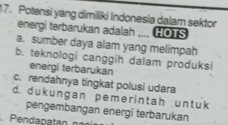 Potensi yáng dimiliki Indonesia dalam sektor
energi terbarukan adalah .... HOTS
a. sumber daya alam yang melimpah
b. teknologi canggih dalam produksi
energi terbarukán
c. rendahnya tingkat polusi udara
d. dukungan pemerintah untuk
pengembangan energi terbarukan
Pendapatan n a