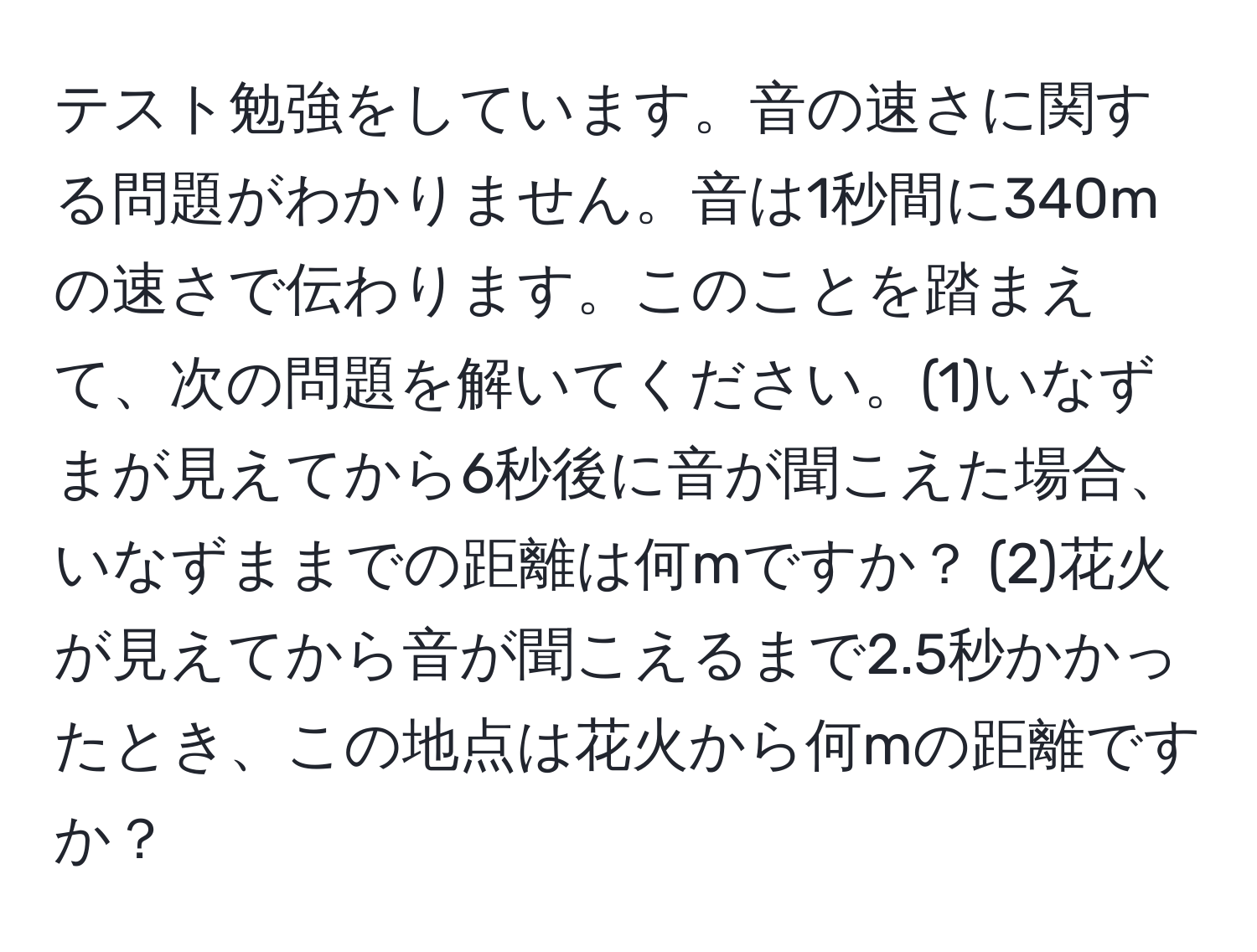 テスト勉強をしています。音の速さに関する問題がわかりません。音は1秒間に340mの速さで伝わります。このことを踏まえて、次の問題を解いてください。(1)いなずまが見えてから6秒後に音が聞こえた場合、いなずままでの距離は何mですか？ (2)花火が見えてから音が聞こえるまで2.5秒かかったとき、この地点は花火から何mの距離ですか？