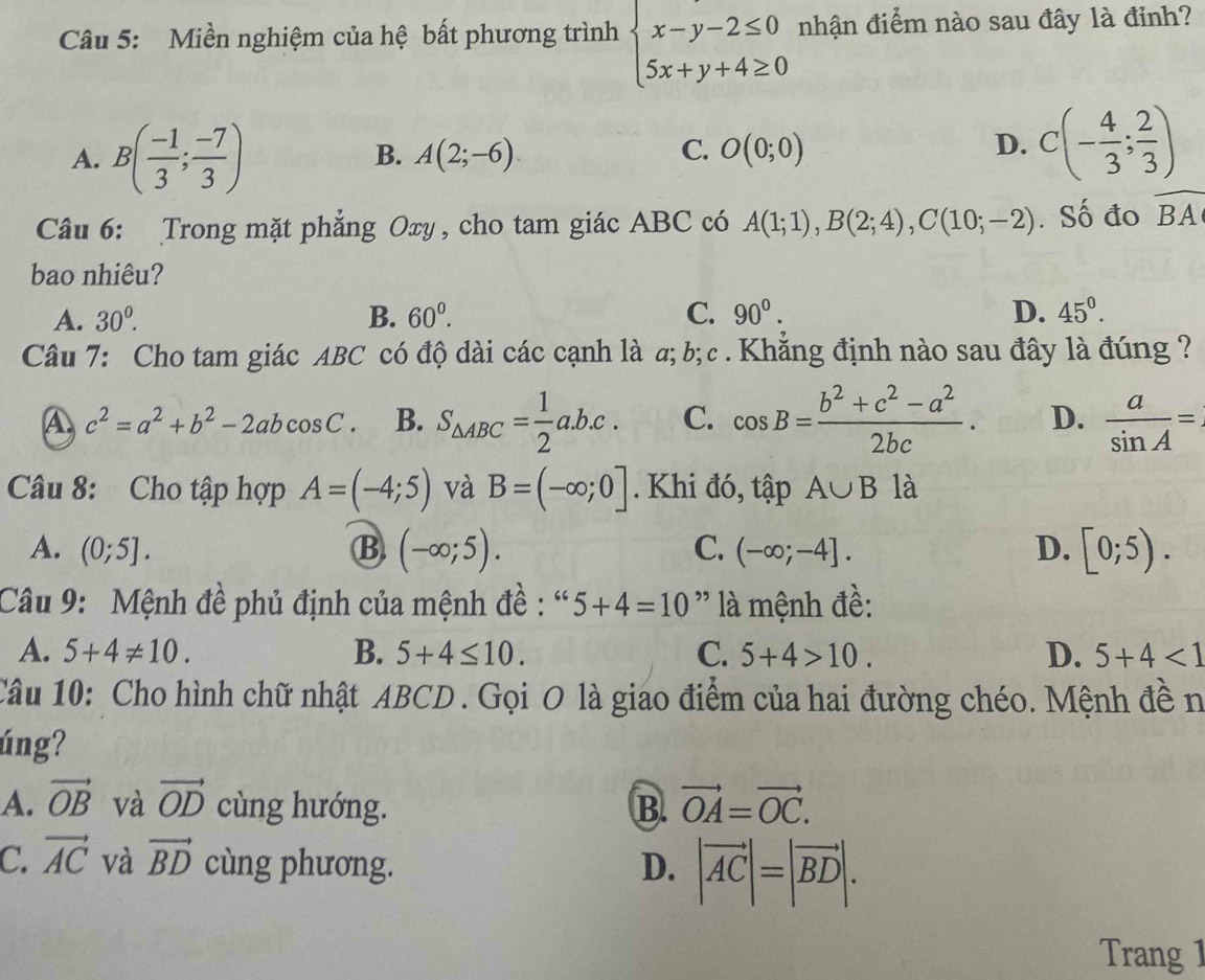 Miền nghiệm của hệ bất phương trình beginarrayl x-y-2≤ 0 5x+y+4≥ 0endarray. nhận điểm nào sau đây là đỉnh?
A. B( (-1)/3 ; (-7)/3 )
C.
B. A(2;-6) O(0;0)
D. C(- 4/3 ; 2/3 )
Câu 6: Trong mặt phẳng Oxy, cho tam giác ABC có A(1;1),B(2;4),C(10;-2). Số đo widehat BA
bao nhiêu?
A. 30°^ B. 60^0. C. 90^0. D. 45°.
Câu 7: Cho tam giác ABC có độ dài các cạnh là a; b;c .Khẳng định nào sau đây là đúng ?
A c^2=a^2+b^2-2abcos C. B. S_△ ABC= 1/2 a.b.c. C. cos B= (b^2+c^2-a^2)/2bc . D.  a/sin A =.
Câu 8: Cho tập hợp A=(-4;5) và B=(-∈fty ;0]. Khi đó, tập A∪ B là
A. (0;5]. B (-∈fty ;5). (-∈fty ;-4]. D. [0;5).
C.
Câu 9: Mệnh đề phủ định của mệnh đề : “ 5+4=10 '' là mệnh đề:
A. 5+4!= 10. B. 5+4≤ 10. C. 5+4>10. D. 5+4<1</tex>
Câu 10: Cho hình chữ nhật ABCD . Gọi O là giao điểm của hai đường chéo. Mệnh đề n
úng?
A. vector OB và vector OD cùng hướng. B. vector OA=vector OC.
C. vector AC và vector BD cùng phương. D. |vector AC|=|vector BD|.
Trang 1