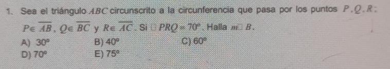 Sea el triángulo ABCcircunscrito a la circunferencia que pasa por los puntos P. Ω. R;
P∈ overline AB, Q∈ overline BC y R∈ overline AC. Si □ PRQ=70°. Halla m□ B.
A) 30° B) 40° C) 60°
D) 70° E) 75°