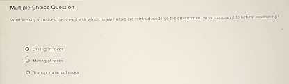 Question
What activity increases the speed with which heavy metals are reintroduced into the environment when compared to natural weathering
Drilling of racks
Mining of racks
Transportation of rocks