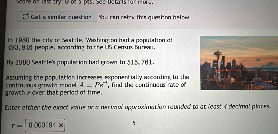 Score on last try: 0 of 5 pts. See Details for more. 
Get a similar question You can retry this question below 
In 1980 the city of Seattle, Washington had a population of
493, 846 people, according to the US Census Bureau. 
By 1990 Seattle's population had grown to 515, 761. 
Assuming the population increases exponentially according to the 
continuous growth model A=Pe^(rt) , find the continuous rate of 
growth 7 over that period of time. 
Enter either the exact value or a decimal approximation rounded to at least 4 decimal places.
r= 0 000194 x