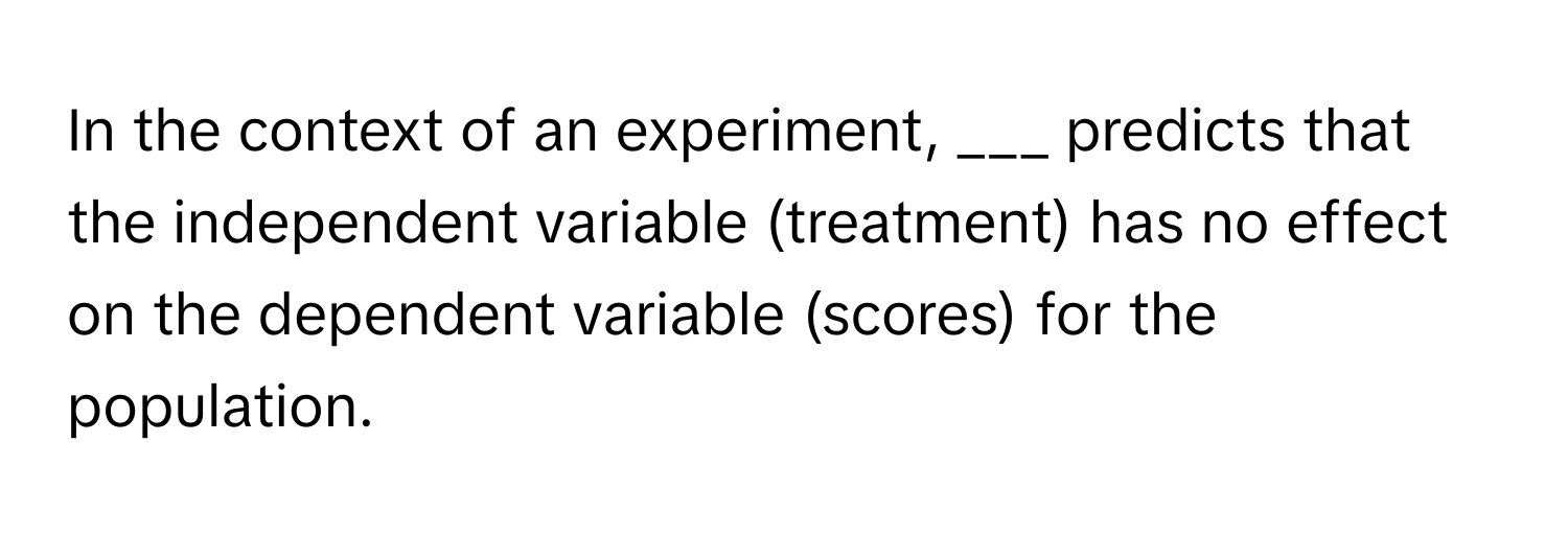 In the context of an experiment, ___ predicts that the independent variable (treatment) has no effect on the dependent variable (scores) for the population.