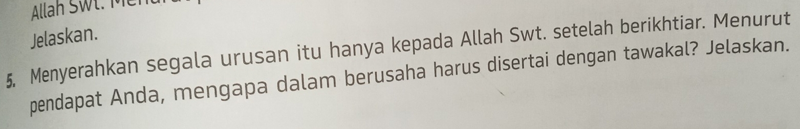 Allah SWł. Mei 
Jelaskan. 
5. Menyerahkan segala urusan itu hanya kepada Allah Swt. setelah berikhtiar. Menurut 
pendapat Anda, mengapa dalam berusaha harus disertai dengan tawakal? Jelaskan.