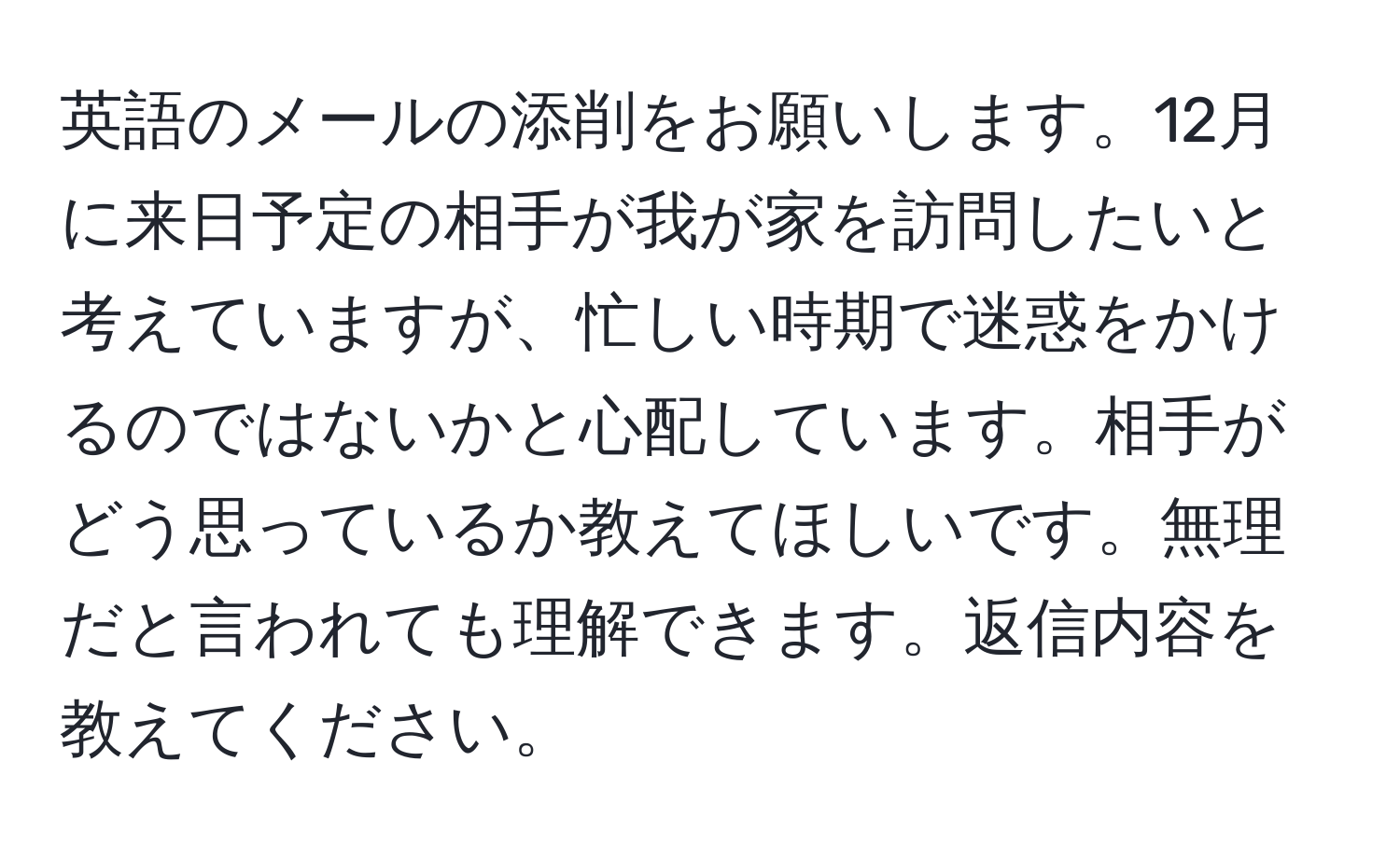 英語のメールの添削をお願いします。12月に来日予定の相手が我が家を訪問したいと考えていますが、忙しい時期で迷惑をかけるのではないかと心配しています。相手がどう思っているか教えてほしいです。無理だと言われても理解できます。返信内容を教えてください。