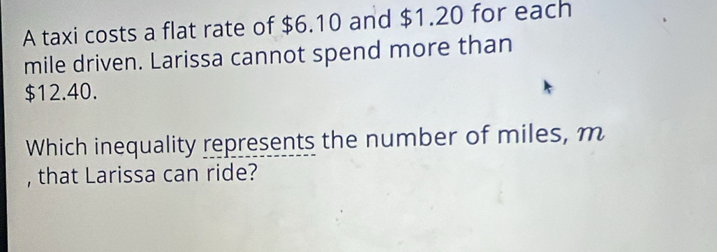 A taxi costs a flat rate of $6.10 and $1.20 for each
mile driven. Larissa cannot spend more than
$12.40. 
Which inequality represents the number of miles, m
, that Larissa can ride?