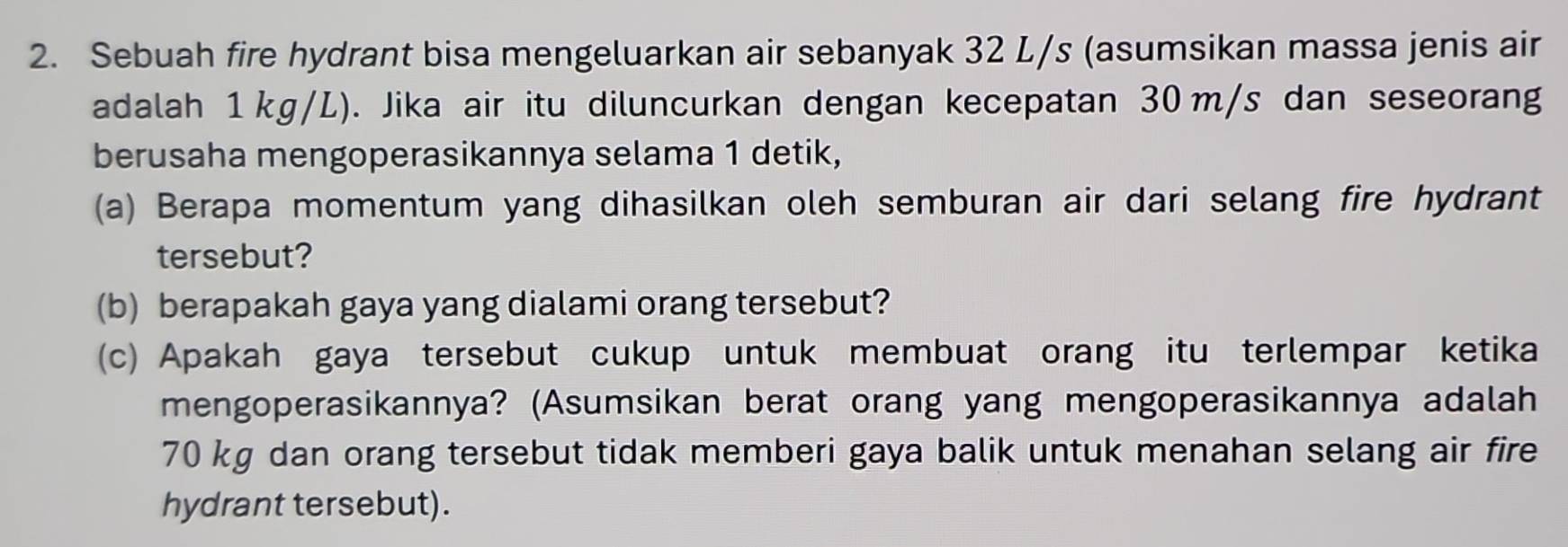 Sebuah fire hydrant bisa mengeluarkan air sebanyak 32 L/s (asumsikan massa jenis air 
adalah 1 kg/L). Jika air itu diluncurkan dengan kecepatan 30 m/s dan seseorang 
berusaha mengoperasikannya selama 1 detik, 
(a) Berapa momentum yang dihasilkan oleh semburan air dari selang fire hydrant 
tersebut? 
(b) berapakah gaya yang dialami orang tersebut? 
(c) Apakah gaya tersebut cukup untuk membuat orang itu terlempar ketika 
mengoperasikannya? (Asumsikan berat orang yang mengoperasikannya adalah
70 kg dan orang tersebut tidak memberi gaya balik untuk menahan selang air fire 
hydrant tersebut).