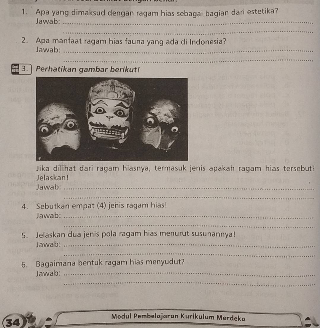 Apa yang dimaksud dengan ragam hias sebagai bagian dari estetika? 
Jawab:_ 
_ 
2. Apa manfaat ragam hias fauna yang ada di Indonesia? 
Jawab:_ 
_ 
3. Perhatikan gambar berikut! 
Jika dilihat dari ragam hiasnya, termasuk jenis apakah ragam hias tersebut? 
Jelaskan! 
Jawab:_ 
_ 
4. Sebutkan empat (4) jenis ragam hias! 
Jawab:_ 
_ 
5. Jelaskan dua jenis pola ragam hias menurut susunannya! 
Jawab:_ 
_ 
6. Bagaimana bentuk ragam hias menyudut? 
Jawab:_ 
_ 
34 
Modul Pembelajaran Kurikulum Merdeka