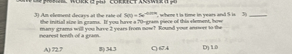 the problem. WORK (2 pts) CORRECT ANSWER (1 pt
3) An element decays at the rate of S(t)=Se^(-0.019t) , where t is time in years and S is 3)_
the initial size in grams. If you have a 70-gram piece of this element, how
many grams will you have 2 years from now? Round your answer to the
nearest tenth of a gram.
A) 72.7 B) 34.3 C) 67.4 D) 1.0