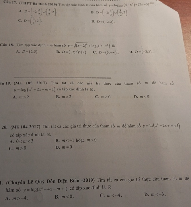 (THPT Ba Đình 2019) Tìm tập xác định D của hàm số y=log _2019(4-x^2)+(2x-3)^-2019
A. D=[-2; 3/2 )∪ ( 3/2 ;2]. D=(-2; 3/2 )∪ ( 3/2 ;2). 
B.
C. D=( 3/2 ;2).
D. D=(-2;2). 
Câu 18. Tìm tập xác định của hàm số y=sqrt((x-2)^0)+log _2(9-x^2) là
A. D=(2;3). B. D=(-3;3)vee  2. C. D=(3;+∈fty ).. D. D=(-3,3)... 
ầu 19. (Mã 105 2017) Tìm tất cả các giá trị thực của tham số m đề hàm số
y=log (x^2-2x-m+1) có tập xác định là R .
A. m≤ 2 B. m>2 C. m≥ 0 D. m<0</tex> 
20. (Mã 104 2017) Tìm tất cả các giá trị thực của tham số m để hàm số y=ln (x^2-2x+m+1)
có tập xác định là R.
A. 0 B. m hoặc m>0
C. m>0 D. m=0
1. (Chuyên Lê Quý Đôn Điện Biên -2019) Tìm tất cả các giá trị thực của tham số m đề
hàm số y=log (x^2-4x-m+1) có tập xác định là R .
A. m>-4. B. m<0</tex>. C. m . D. m .