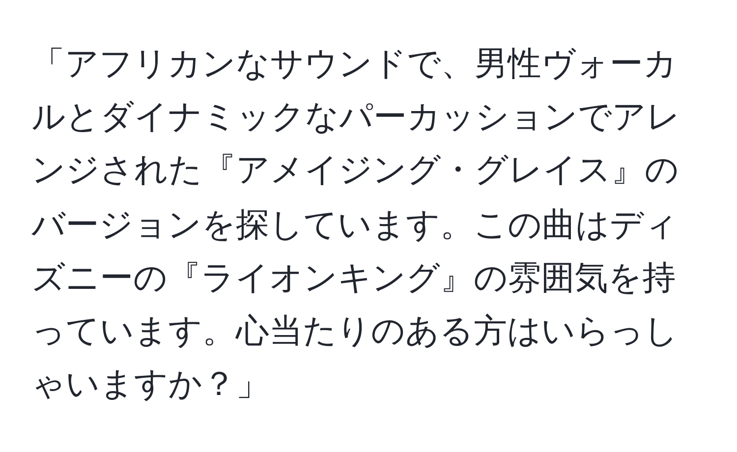 「アフリカンなサウンドで、男性ヴォーカルとダイナミックなパーカッションでアレンジされた『アメイジング・グレイス』のバージョンを探しています。この曲はディズニーの『ライオンキング』の雰囲気を持っています。心当たりのある方はいらっしゃいますか？」