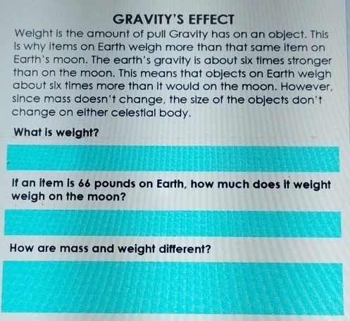 GRAVITY'S EFFECT 
Weight is the amount of pull Gravity has on an object. This 
is why items on Earth weigh more than that same item on 
Earth's moon. The earth's gravity is about six times stronger 
than on the moon. This means that objects on Earth weigh 
about six times more than it would on the moon. However, 
since mass doesn't change, the size of the objects don't 
change on either celestial body. 
What is weight? 
If an item is 66 pounds on Earth, how much does it weight 
weigh on the moon? 
How are mass and weight different?