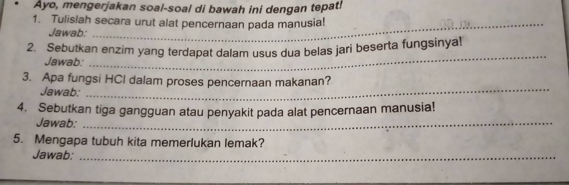 Ayo, mengerjakan soal-soal di bawah ini dengan tepat! 
1. Tulislah secara urut alat pencernaan pada manusia! 
Jawab: 
_ 
2. Sebutkan enzim yang terdapat dalam usus dua belas jari beserta fungsinyal 
Jawab: 
_ 
3. Apa fungsi HCl dalam proses pencernaan makanan? 
Jawab: 
4. Sebutkan tiga gangguan atau penyakit pada alat pencernaan manusia! 
Jawab:_ 
5. Mengapa tubuh kita memerlukan lemak? 
Jawab:_