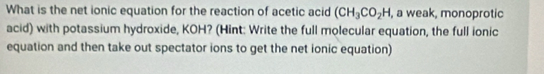 What is the net ionic equation for the reaction of acetic acid (CH_3CO_2H , a weak, monoprotic 
acid) with potassium hydroxide, KOH? (Hint: Write the full molecular equation, the full ionic 
equation and then take out spectator ions to get the net ionic equation)