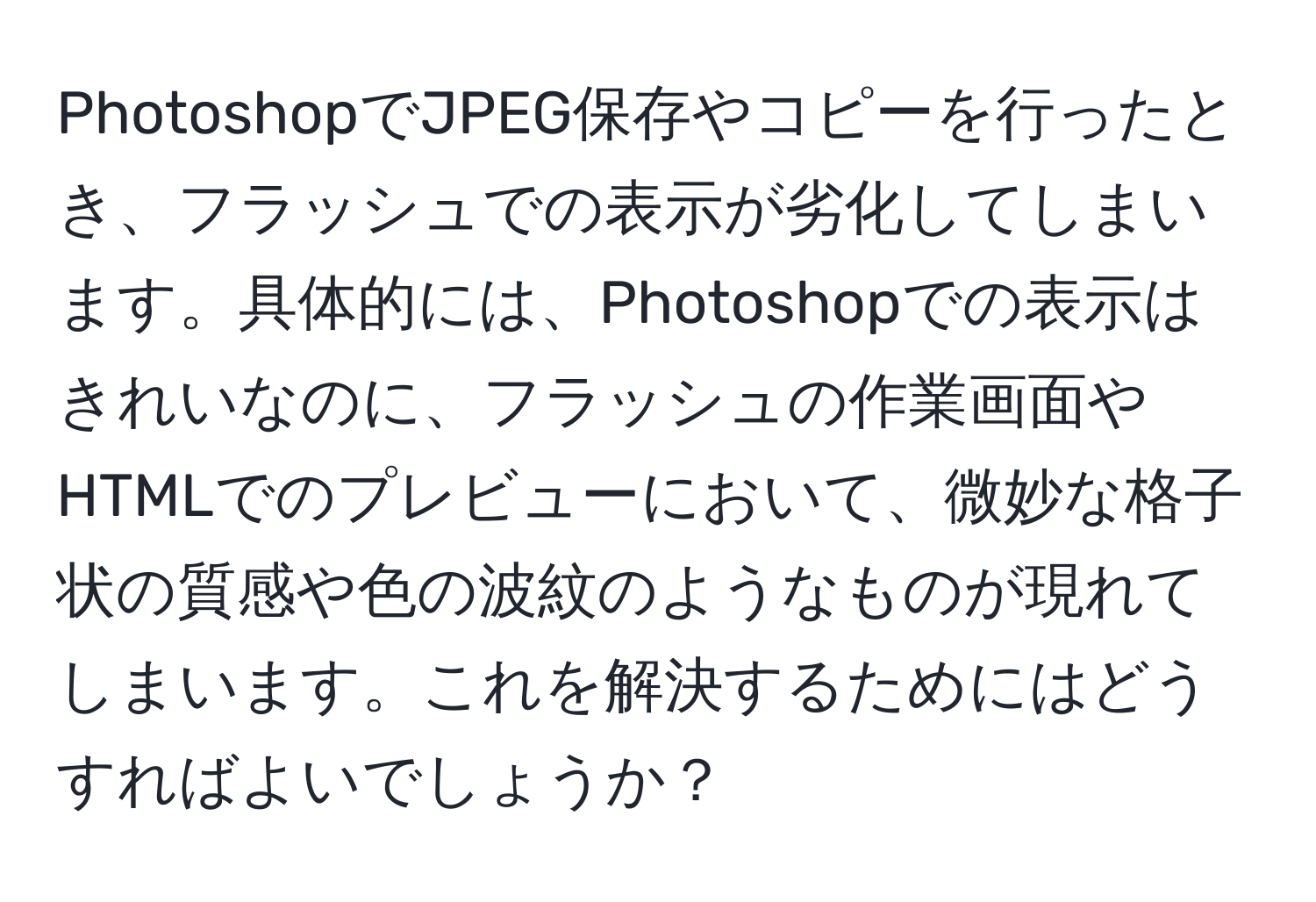 PhotoshopでJPEG保存やコピーを行ったとき、フラッシュでの表示が劣化してしまいます。具体的には、Photoshopでの表示はきれいなのに、フラッシュの作業画面やHTMLでのプレビューにおいて、微妙な格子状の質感や色の波紋のようなものが現れてしまいます。これを解決するためにはどうすればよいでしょうか？