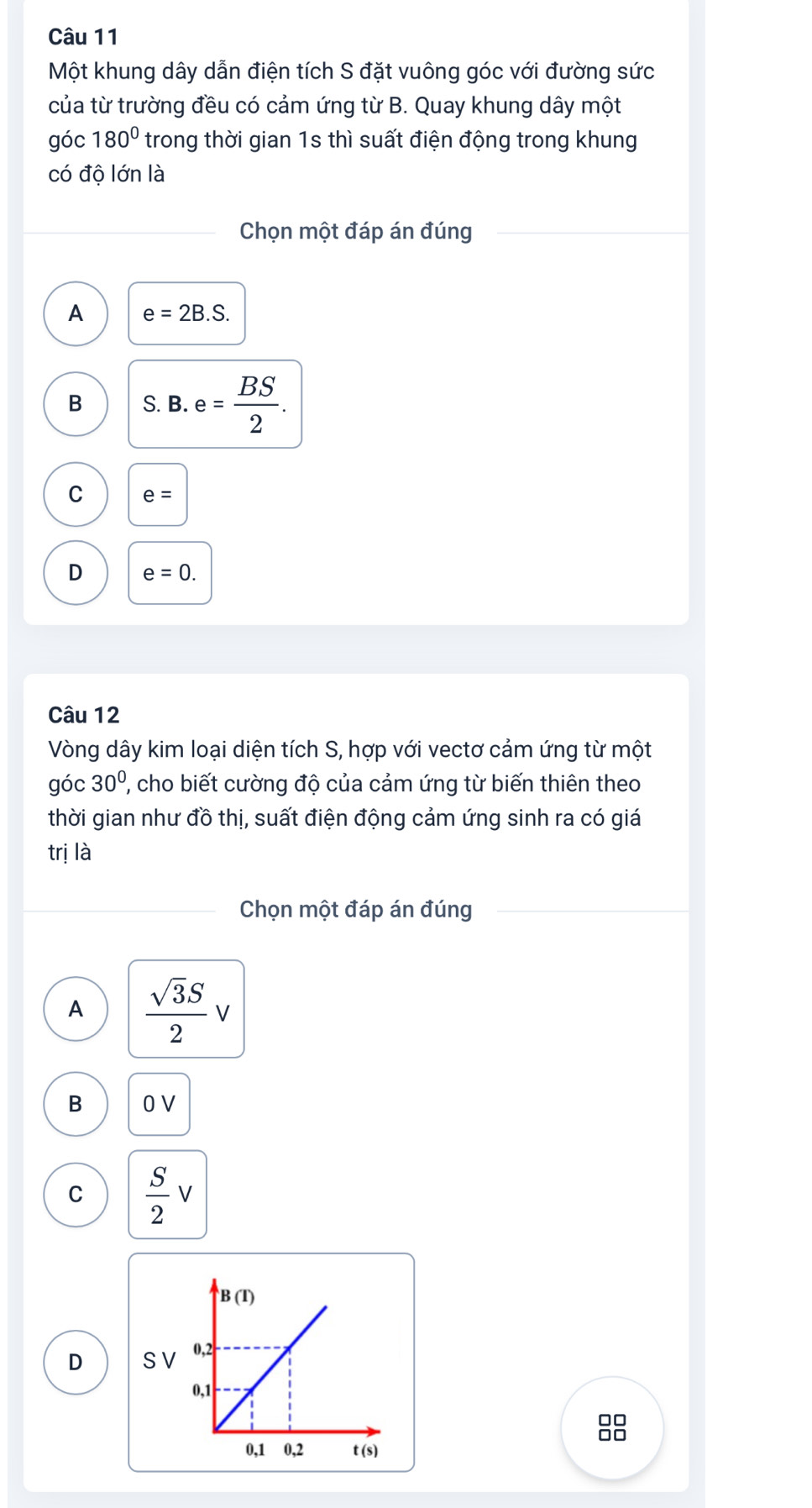 Một khung dây dẫn điện tích S đặt vuông góc với đường sức
của từ trường đều có cảm ứng từ B. Quay khung dây một
góc 180° trong thời gian 1s thì suất điện động trong khung
có độ lớn là
Chọn một đáp án đúng
A e=2B.S.
B S. B. e= BS/2 .
C e=
D e=0.
Câu 12
Vòng dây kim loại diện tích S, hợp với vectơ cảm ứng từ một
góc 30° ''' cho biết cường độ của cảm ứng từ biến thiên theo
thời gian như đồ thị, suất điện động cảm ứng sinh ra có giá
trị là
Chọn một đáp án đúng
A  sqrt(3)S/2 v
B 0 V
C  S/2 v
D S V
□□