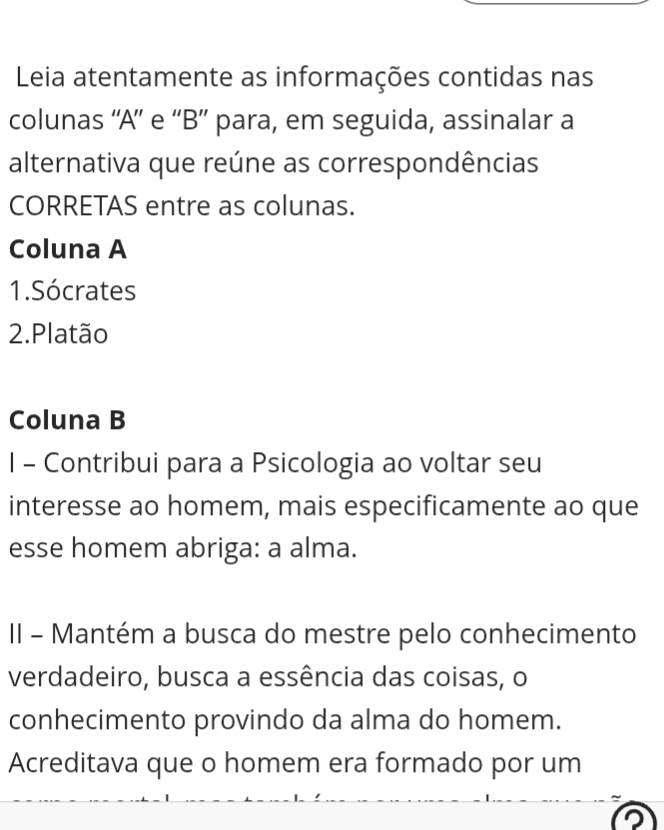 Leia atentamente as informações contidas nas 
colunas “'A” e “B” para, em seguida, assinalar a 
alternativa que reúne as correspondências 
CORRETAS entre as colunas. 
Coluna A 
1.Sócrates 
2.Platão 
Coluna B 
l - Contribui para a Psicologia ao voltar seu 
interesse ao homem, mais especificamente ao que 
esse homem abriga: a alma. 
II - Mantém a busca do mestre pelo conhecimento 
verdadeiro, busca a essência das coisas, o 
conhecimento provindo da alma do homem. 
Acreditava que o homem era formado por um 
D