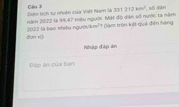 Diện tích tự nhiên của Việt Nam là 331212km^2 , số dân 
năm 2022 là 99, 47 triệu người. Mật độ dân số nước ta năm
2022 là bao nhiệu người /km^2 ? (làm tròn kết quả đến hàng 
đan vị). 
Nhập đáp án 
Đáp án của bạn