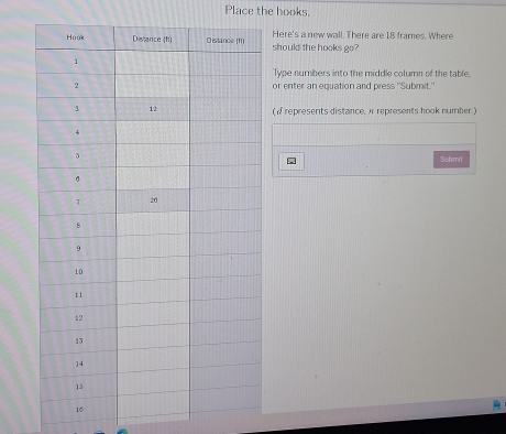 Place the hooks. 
should the hooks go? Here's a new wall. There are I8 frames. Where 
Type numbers into the middle column of the table, 
or enter an equation and press 'Submit.' 
(i represents distance, i represents hook number.) 
Submit