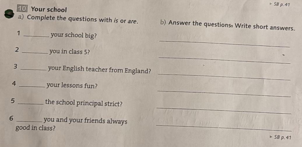 SB p. 41 
10 Your school 
a) Complete the questions with is or are. b) Answer the questions, Write short answers. 
_ 
1 _your school big? 
_ 
2 _you in class 5? 
_ 
3 _your English teacher from England? 
_ 
4 _your lessons fun? 
_ 
5 _the school principal strict? 
_ 
6 _you and your friends always 
good in class? 
SB p. 41