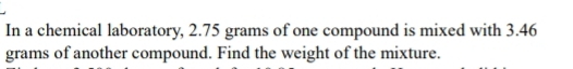 In a chemical laboratory, 2.75 grams of one compound is mixed with 3.46
grams of another compound. Find the weight of the mixture.