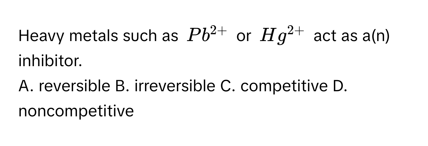 Heavy metals such as $Pb^(2+)$ or $Hg^(2+)$ act as a(n) inhibitor. 
A. reversible B. irreversible C. competitive D. noncompetitive