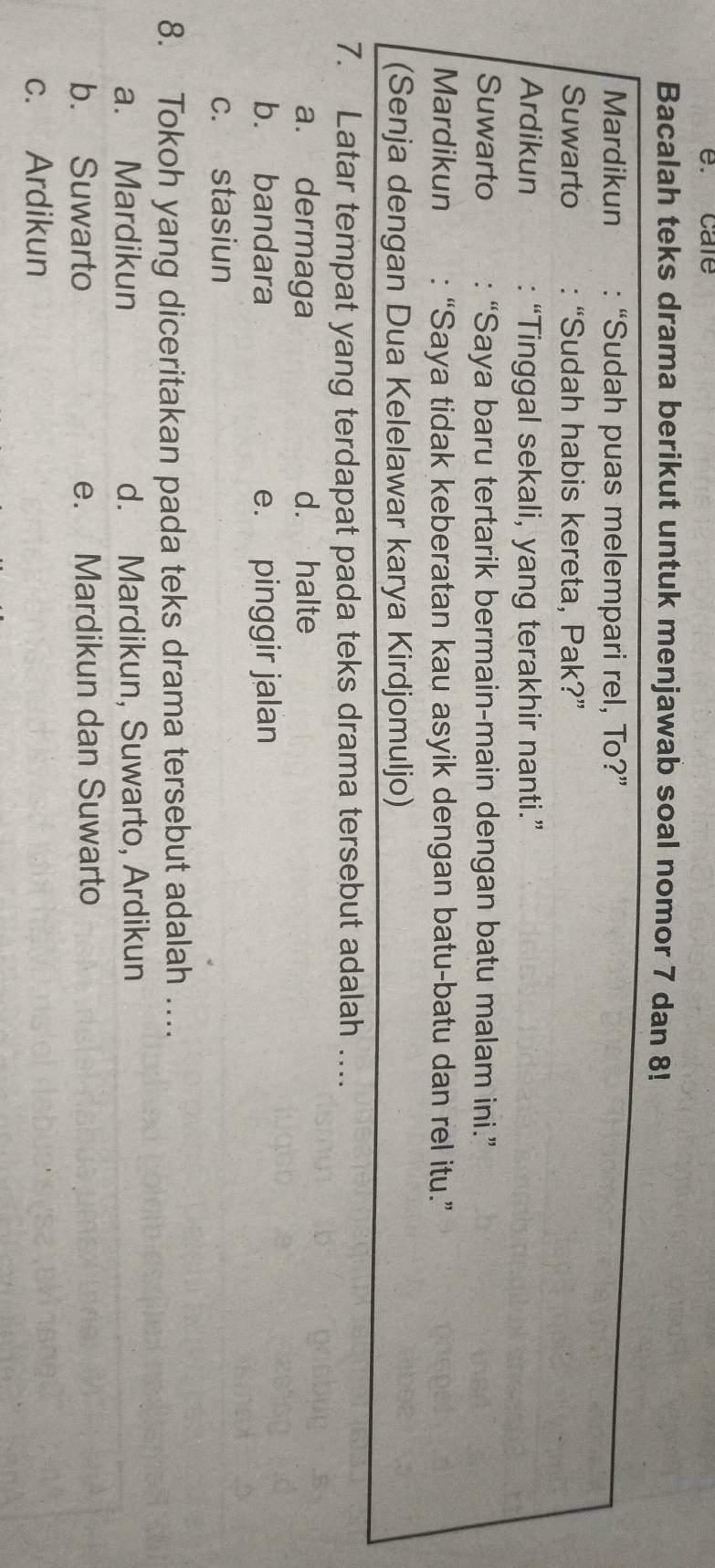 care
Bacalah teks drama berikut untuk menjawab soal nomor 7 dan 8!
Mardikun : “Sudah puas melempari rel, To?”
Suwarto : “Sudah habis kereta, Pak?”
Ardikun : “Tinggal sekali, yang terakhir nanti.”
Suwarto : “Saya baru tertarik bermain-main dengan batu malam ini.”
Mardikun : “Saya tidak keberatan kau asyik dengan batu-batu dan rel itu.”
(Senja dengan Dua Kelelawar karya Kirdjomuljo)
7. Latar tempat yang terdapat pada teks drama tersebut adalah ….
a. dermaga d. halte
b. bandara e. pinggir jalan
c. stasiun
8. Tokoh yang diceritakan pada teks drama tersebut adalah …
a. Mardikun d. Mardikun, Suwarto, Ardikun
b. Suwarto e. Mardikun dan Suwarto
c. Ardikun