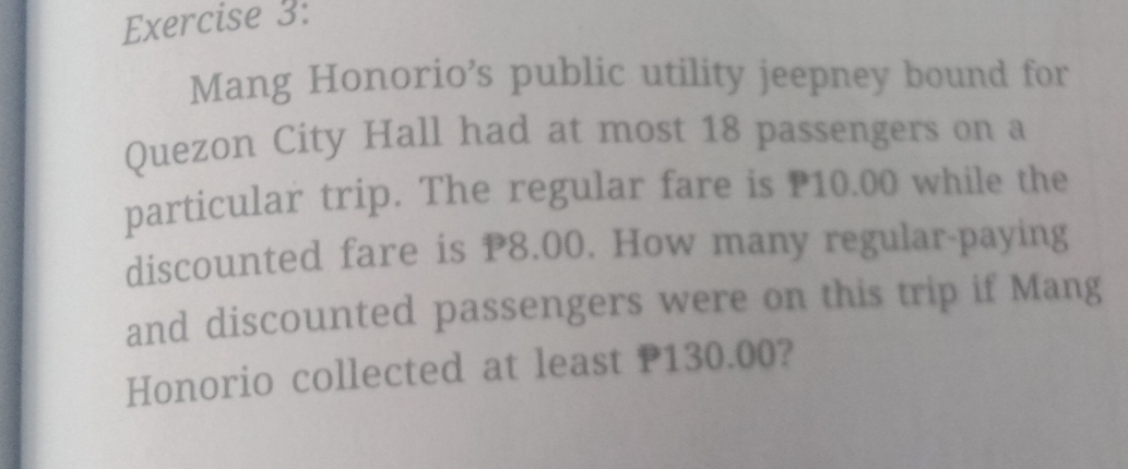 Mang Honorio’s public utility jeepney bound for 
Quezon City Hall had at most 18 passengers on a 
particular trip. The regular fare is P10.00 while the 
discounted fare is P8.00. How many regular-paying 
and discounted passengers were on this trip if Mang 
Honorio collected at least P130.00?