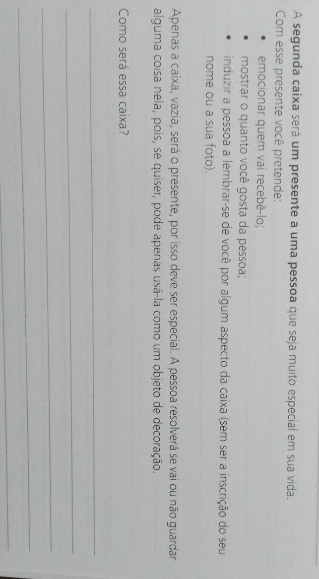 A segunda caixa será um presente a uma pessoa que seja muito especial em sua vida. 
Com esse presente você pretende: 
emocionar quem vai recebê-lo; 
mostrar o quanto você gosta da pessoa; 
induzir a pessoa a lembrar-se de você por algum aspecto da caixa (sem ser a inscrição do seu 
nome ou a sua foto). 
Apenas a caixa, vazia, será o presente, por isso deve ser especial. A pessoa resolverá se vai ou não guardar 
alguma coisa nela, pois, se quiser, pode apenas usá-la como um objeto de decoração. 
Como será essa caixa? 
_ 
_ 
_ 
_ 
_