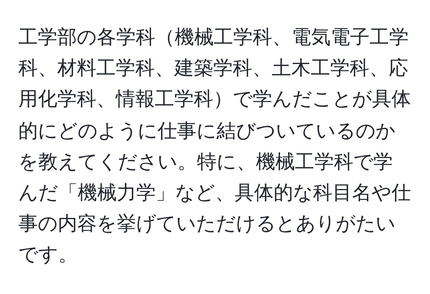 工学部の各学科機械工学科、電気電子工学科、材料工学科、建築学科、土木工学科、応用化学科、情報工学科で学んだことが具体的にどのように仕事に結びついているのかを教えてください。特に、機械工学科で学んだ「機械力学」など、具体的な科目名や仕事の内容を挙げていただけるとありがたいです。