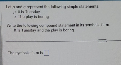 Let p and q represent the following simple statements:
p : It is Tuesday.
q : The play is boring. 
Write the following compound statement in its symbolic form. 
It is Tuesday and the play is boring. 
The symbolic form is □.