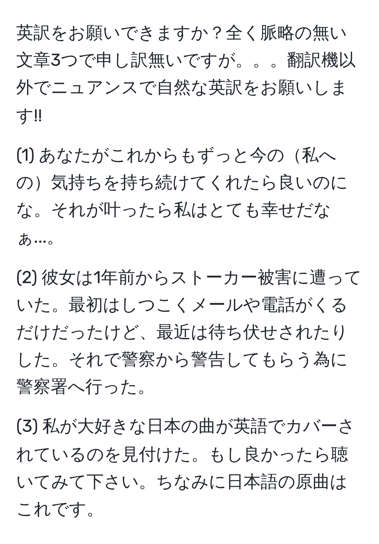 英訳をお願いできますか？全く脈略の無い文章3つで申し訳無いですが。。。翻訳機以外でニュアンスで自然な英訳をお願いします!!

(1) あなたがこれからもずっと今の私への気持ちを持ち続けてくれたら良いのにな。それが叶ったら私はとても幸せだなぁ...。

(2) 彼女は1年前からストーカー被害に遭っていた。最初はしつこくメールや電話がくるだけだったけど、最近は待ち伏せされたりした。それで警察から警告してもらう為に警察署へ行った。

(3) 私が大好きな日本の曲が英語でカバーされているのを見付けた。もし良かったら聴いてみて下さい。ちなみに日本語の原曲はこれです。