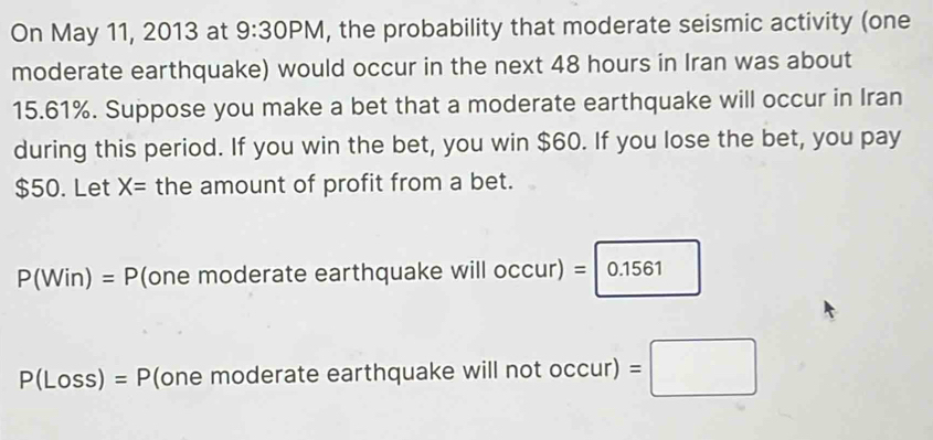 On May 11, 2013 at 9:30PM , the probability that moderate seismic activity (one
moderate earthquake) would occur in the next 48 hours in Iran was about
15.61%. Suppose you make a bet that a moderate earthquake will occur in Iran
during this period. If you win the bet, you win $60. If you lose the bet, you pay
$50. Let X= the amount of profit from a bet.
P(Win)=P (one moderate earthquake will occur) =□ 0.1561
P(Loss)=P (one moderate earthquake will not occur)=□