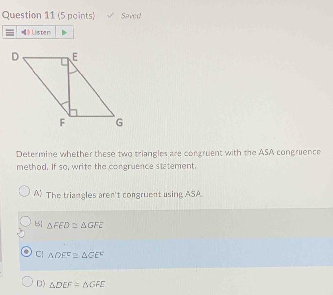 Saved
Listen
Determine whether these two triangles are congruent with the ASA congruence
method. If so, write the congruence statement.
A) The triangles aren't congruent using ASA.
B) △ FED≌ △ GFE
C) △ DEF≌ △ GEF
D) △ DEF≌ △ GFE