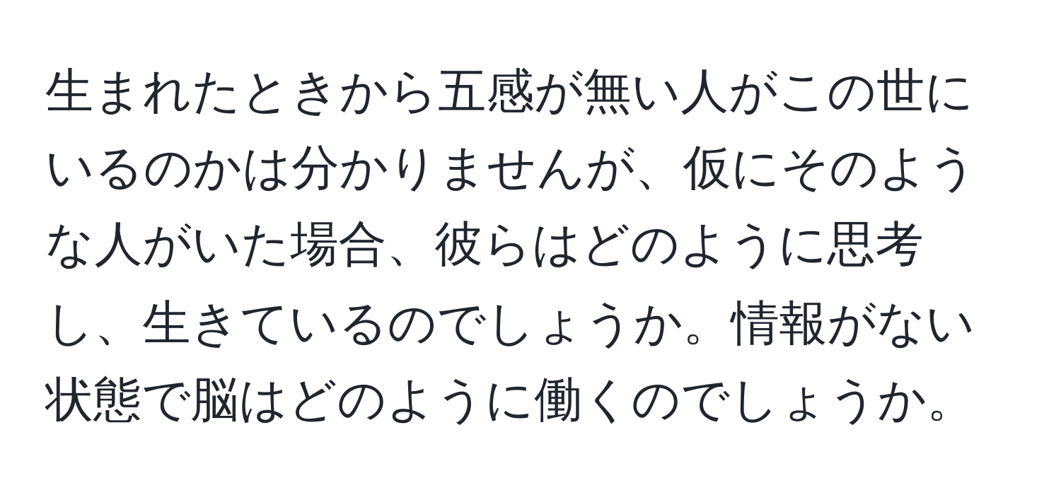 生まれたときから五感が無い人がこの世にいるのかは分かりませんが、仮にそのような人がいた場合、彼らはどのように思考し、生きているのでしょうか。情報がない状態で脳はどのように働くのでしょうか。