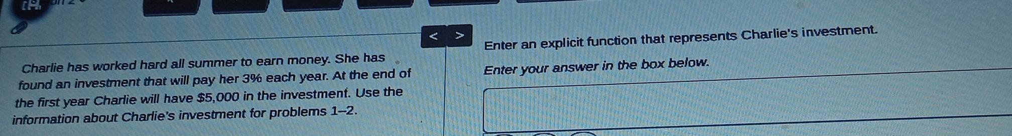 3% each year. At the end of Enter your answer in the box below. 
the first year Charlie will have $5,000 in the investment. Use the 
information about Charlie's investment for problems 1-2.