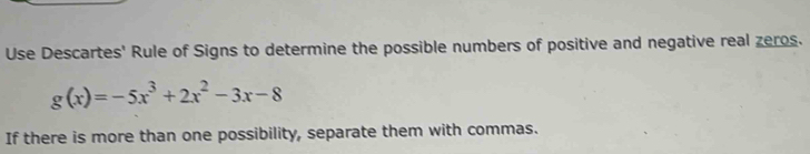 Use Descartes' Rule of Signs to determine the possible numbers of positive and negative real zeros.
g(x)=-5x^3+2x^2-3x-8
If there is more than one possibility, separate them with commas.