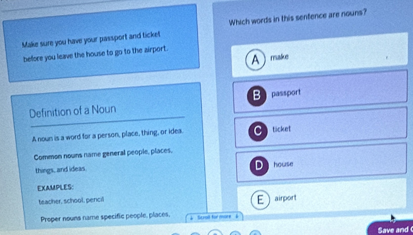 Which words in this sentence are nouns?
Make sure you have your passport and ticket
before you leave the house to go to the airport.
A make
B passport
Definition of a Noun
C
A noun is a word for a person, place, thing, or idea. ticket
Common nouns name general people, places,
D
things, and ideas. house
EXAMPLES:
E
teacher, school, pencil airport
Proper nouns name specific people, places, Sczoll for more 
Save and (