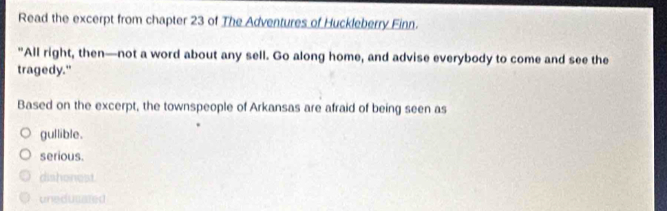 Read the excerpt from chapter 23 of The Adventures of Huckleberry Finn.
"All right, then—not a word about any sell. Go along home, and advise everybody to come and see the
tragedy."
Based on the excerpt, the townspeople of Arkansas are afraid of being seen as
gullible.
serious.
dishonest.
uneducated