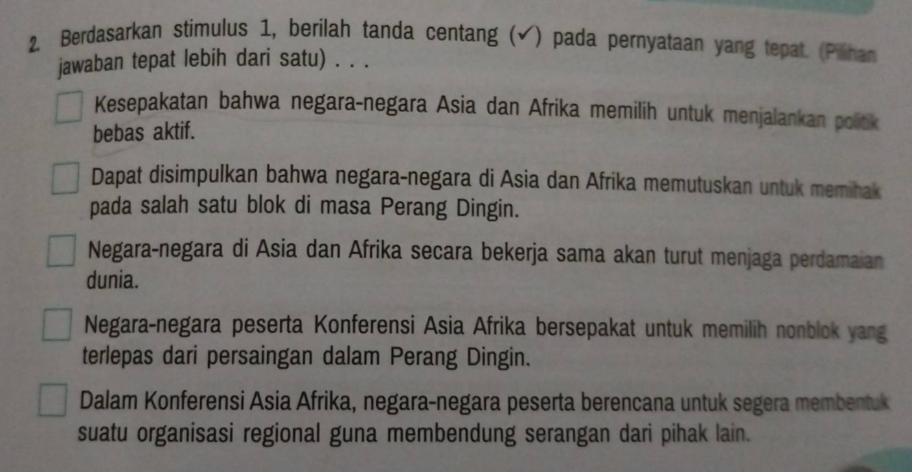 Berdasarkan stimulus 1, berilah tanda centang (√) pada pernyataan yang tepat. (Pilihan
jawaban tepat lebih dari satu) . . .
Kesepakatan bahwa negara-negara Asia dan Afrika memilih untuk menjalankan polick
bebas aktif.
Dapat disimpulkan bahwa negara-negara di Asia dan Afrika memutuskan untuk memihak
pada salah satu blok di masa Perang Dingin.
Negara-negara di Asia dan Afrika secara bekerja sama akan turut menjaga perdamaian
dunia.
Negara-negara peserta Konferensi Asia Afrika bersepakat untuk memilih nonblok yang
terlepas dari persaingan dalam Perang Dingin.
Dalam Konferensi Asia Afrika, negara-negara peserta berencana untuk segera membentuk
suatu organisasi regional guna membendung serangan dari pihak lain.