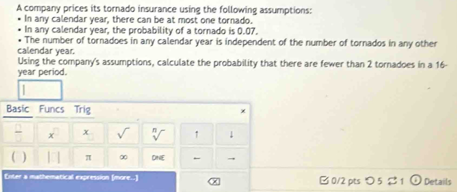 A company prices its tornado insurance using the following assumptions: 
In any calendar year, there can be at most one tornado. 
In any calendar year, the probability of a tornado is 0.07. 
The number of tornadoes in any calendar year is independent of the number of tornados in any other 
calendar year. 
Using the company's assumptions, calculate the probability that there are fewer than 2 tornadoes in a 16-
year period. 
Basic Funcs Trig 
x 
 □ /□   x x sqrt() n 1 1 
V 
C DNE 
π ∞ 
Enter a mathematical expression (more..) □ 0/2 pts つ 5 % 1 Details 
x