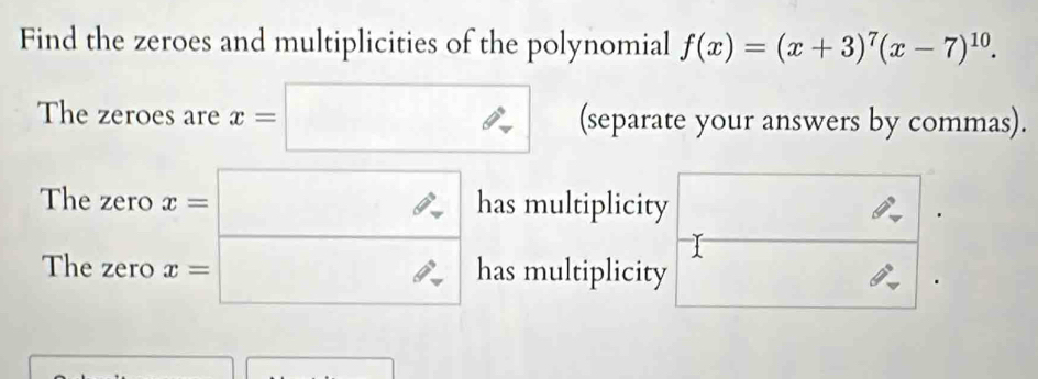 Find the zeroes and multiplicities of the polynomial f(x)=(x+3)^7(x-7)^10. 
The zeroes are x=□ (separate your answers by commas). 
The zero x=□ has multiplicity 
. 
The zero x=□ has multiplicity θ°