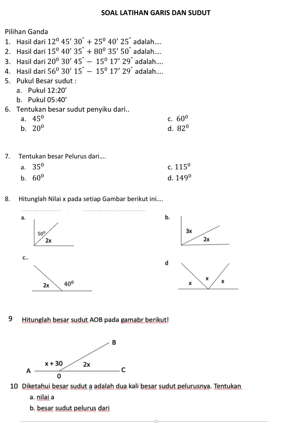 SOAL LATIHAN GARIS DAN SUDUT
Pilihan Ganda
1. Hasil dari 12°45'30''+25°40'25'' adalah....
2. Hasil dari 15°40'35''+80°35'50'' adalah....
3. Hasil dari 20°30'45''-15°17'29'' adalah....
4. Hasil dari 56°30'15''-15°17'29'' adalah....
5. Pukul Besar sudut :
a. Pukul 12:20'
b. Pukul 05:40'
6. Tentukan besar sudut penyiku dari..
a. 45° C. 60°
b. 20° d. 82°
7. Tentukan besar Pelurus dari....
a. 35° C. 115°
b. 60° d. 149°
8. Hitunglah Nilai x pada setiap Gambar berikut ini....
__
a.
b.
C..
d
 
9 Hitunglah besar sudut AOB pada gamabr berikut!
10 Diketahui besar sudut a adalah dua kali besar sudut pelurusnya. Tentukan
a. nilai a
b. besar sudut pelurus dari