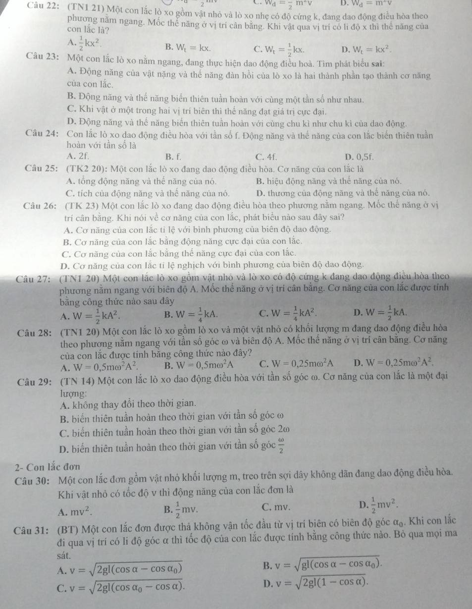 w_d=frac 2m^2v D. W_d=m^2v
Câu 22: (TN1 21) Một con lắc lò xo gồm vật nhỏ và lò xo nhẹ có độ cứng k, đang dao động điều hòa theo
phương nằm ngang. Mốc thế năng ở vị trí cân bằng. Khi vật qua vị trí có li do* thi
con lắc là? thể nãng của
A.  1/2 kx^2.
B. W_t=kx. C. W_t= 1/2 kx. D. W_t=kx^2.
Câu 23: Một con lắc lò xo nằm ngang, đang thực hiện dao động điều hoà. Tìm phát biểu sai:
A. Động năng của vật nặng và thể năng đàn hồi của lò xo là hai thành phần tạo thành cơ năng
của con lắc.
B. Động năng và thế năng biển thiên tuần hoàn với cùng một tần số như nhau.
C. Khi vật ở một trong hai vị trí biên thì thế năng đạt giá trị cực đại.
D. Động năng và thế năng biển thiên tuần hoàn với cùng chu kì như chu kì của dao động.
Câu 24: Con lắc lò xo dao động điều hòa với tần số f. Động năng và thể năng của con lắc biến thiên tuần
hoàn với tần số là
A. 2f. B. f. C. 4f. D. 0,5f.
Câu 25: (TK2 20): Một con lắc lò xo đang đao động điều hòa. Cơ năng của con lắc là
A. tổng động năng và thế năng của nó. B. hiệu động năng và thể năng của nó.
C. tích của động năng và thế năng của nó. D. thương của động năng và thế năng của nó.
Câu 26: (TK 23) Một con lắc lò xo đang dao động điều hòa theo phương nằm ngang. Mốc thế năng ở vị
trí cân bằng. Khi nói về cơ năng của con lắc, phát biểu nào sau đây sai?
A. Cơ năng của con lắc tỉ lệ với bình phương của biên độ dao động.
B. Cơ năng của con lắc bằng động năng cực đại của con lắc.
C. Cơ năng của con lắc bằng thế năng cực đại của con lắc.
D. Cơ năng của con lắc tỉ lệ nghịch với bình phương của biên độ dao động.
Câu 27: (TN1 20) Một con lắc lò xo gồm vật nhỏ và lò xo có độ cứng k đang dao động điều hòa theo
phương nằm ngang với biên độ A. Mốc thế năng ở vị trí cân bằng. Cơ năng của con lắc được tính
bằng công thức nào sau đây
A. W= 1/2 kA^2. B. W= 1/4 kA. C. W= 1/4 kA^2. D. W= 1/2 kA.
Câu 28: (TN1 20) Một con lắc lò xo gồm lò xo và một vật nhỏ có khối lượng m đang đao động điều hòa
theo phương nằm ngang với tần số góc ω và biên độ A. Mốc thế năng ở vị trí cân băng. Cơ năng
của con lắc được tính bằng công thức nào đây?
A. W=0,5momega^2A^2. B. W=0,5momega^2A C. W=0,25momega^2A D. W=0,25momega^2A^2.
Câu 29: (TN 14) Một con lắc lò xo dao động điều hòa với tần số góc ω. Cơ năng của con lắc là một đại
lượng:
A. không thay đổi theo thời gian.
B. biến thiên tuần hoàn theo thời gian với tần số góc ω
C. biến thiên tuần hoàn theo thời gian với tần số góc 2ω
D. biến thiên tuần hoàn theo thời gian với tần số góc  omega /2 
2- Con lắc đơn
Câu 30: Một con lắc đơn gồm vật nhỏ khối lượng m, treo trên sợi dây không dãn đang dao động điều hòa.
Khi vật nhỏ có tốc độ v thì động năng của con lắc đơn là
C. mv.
D.
A. mv^2. B.  1/2 mv.  1/2 mv^2.
Câu 31: (BT) Một con lắc đơn được thả không vận tốc đầu từ vị trí biên có biên độ góc alpha _0. Khi con lắc
đi qua vị trí có li độ góc α thì tốc độ của con lắc được tính bằng công thức nào. Bỏ qua mọi ma
sát.
A. v=sqrt(2gl(cos alpha -cos alpha _0)) B. v=sqrt(gl(cos alpha -cos alpha _0)).
C. v=sqrt(2gl(cos alpha _0)-cos alpha ). D. v=sqrt(2gl(1-cos alpha )).