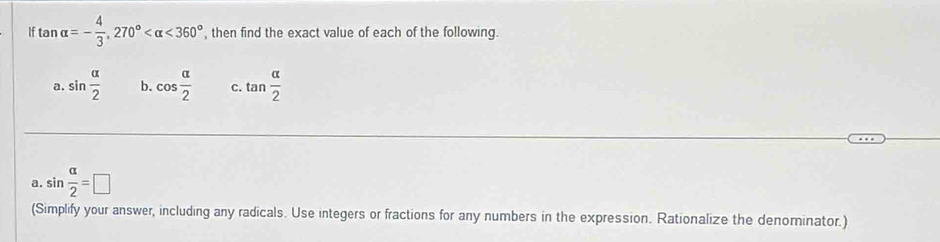 If tan alpha =- 4/3 , 270° <360° , then find the exact value of each of the following. 
a. sin  alpha /2  b. cos  alpha /2  C. tan  alpha /2 
a. sin  alpha /2 =□
(Simplify your answer, including any radicals. Use integers or fractions for any numbers in the expression. Rationalize the denominator.)