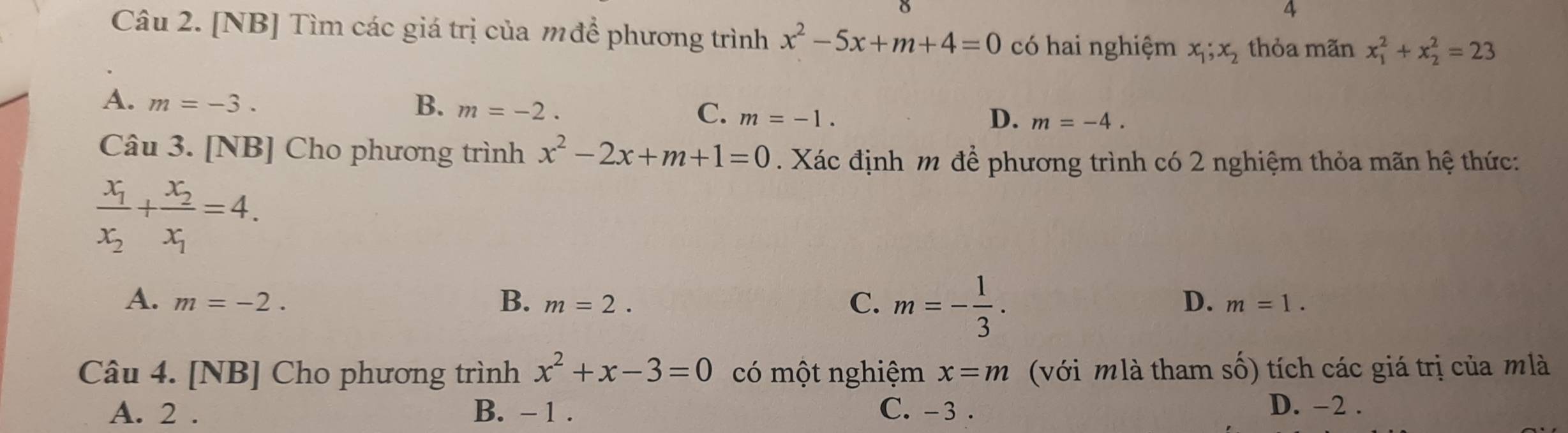 [NB] Tìm các giá trị của mđể phương trình x^2-5x+m+4=0 có hai nghiệm x_1;x_2 thỏa mãn x_1^(2+x_2^2=23
A. m=-3. B. m=-2. C. m=-1. D. m=-4. 
Câu 3. [NB] Cho phương trình x^2)-2x+m+1=0. Xác định m để phương trình có 2 nghiệm thỏa mãn hệ thức:
frac x_1x_2+frac x_2x_1=4.
A. m=-2. m=2. C. m=- 1/3 . 
B.
D. m=1. 
Câu 4. [NB] Cho phương trình x^2+x-3=0 có một nghiệm x=m (với mlà tham số) tích các giá trị của mlà
A. 2. B. - 1. C. - 3. D. -2.